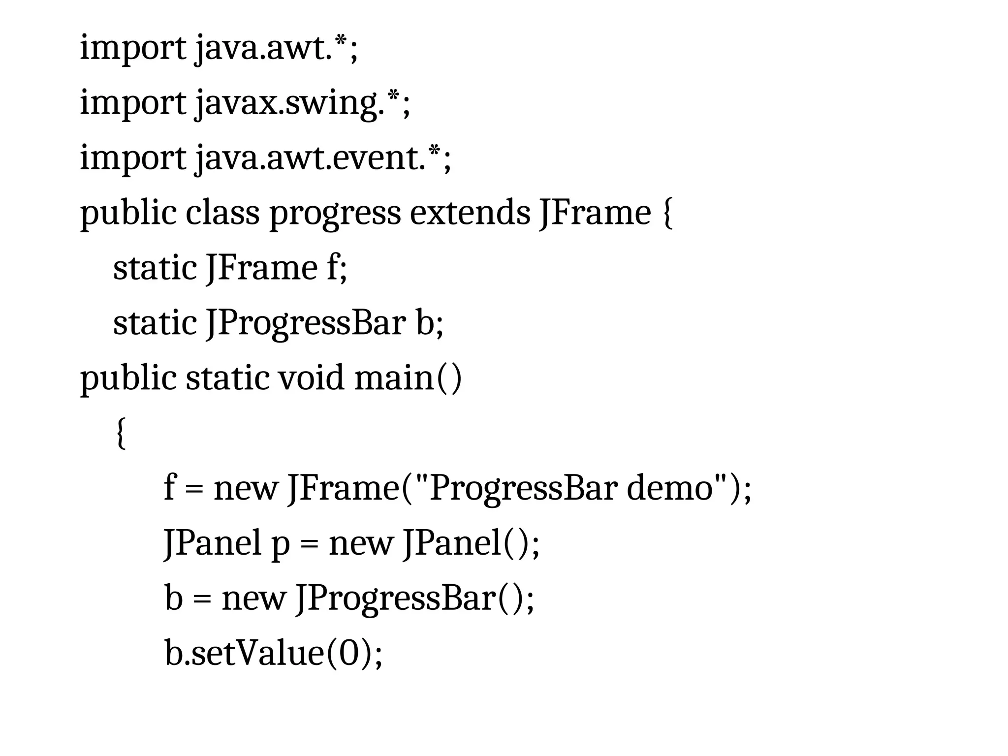 import java.awt.*;
import javax.swing.*;
import java.awt.event.*;
public class progress extends JFrame {
static JFrame f;
static JProgressBar b;
public static void main()
{
f = new JFrame("ProgressBar demo");
JPanel p = new JPanel();
b = new JProgressBar();
b.setValue(0);
 