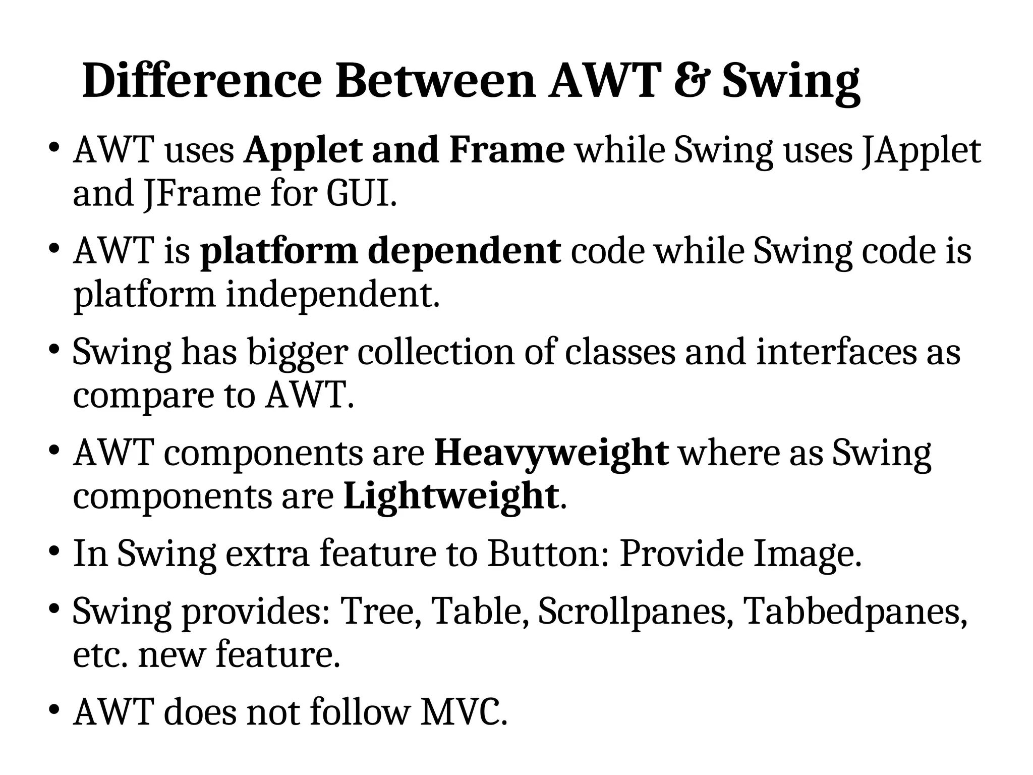 Difference Between AWT & Swing
• AWT uses Applet and Frame while Swing uses JApplet
and JFrame for GUI.
• AWT is platform dependent code while Swing code is
platform independent.
• Swing has bigger collection of classes and interfaces as
compare to AWT.
• AWT components are Heavyweight where as Swing
components are Lightweight.
• In Swing extra feature to Button: Provide Image.
• Swing provides: Tree, Table, Scrollpanes, Tabbedpanes,
etc. new feature.
• AWT does not follow MVC.
 
