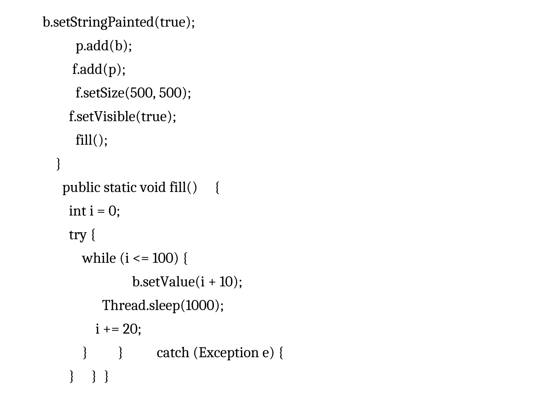 b.setStringPainted(true);
p.add(b);
f.add(p);
f.setSize(500, 500);
f.setVisible(true);
fill();
}
public static void fill() {
int i = 0;
try {
while (i <= 100) {
b.setValue(i + 10);
Thread.sleep(1000);
i += 20;
} } catch (Exception e) {
} } }
 