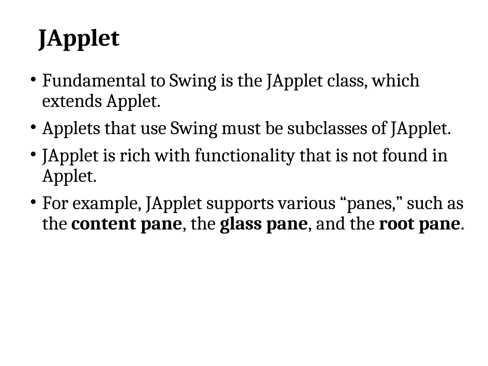 JApplet
• Fundamental to Swing is the JApplet class, which
extends Applet.
• Applets that use Swing must be subclasses of JApplet.
• JApplet is rich with functionality that is not found in
Applet.
• For example, JApplet supports various “panes,” such as
the content pane, the glass pane, and the root pane.
 