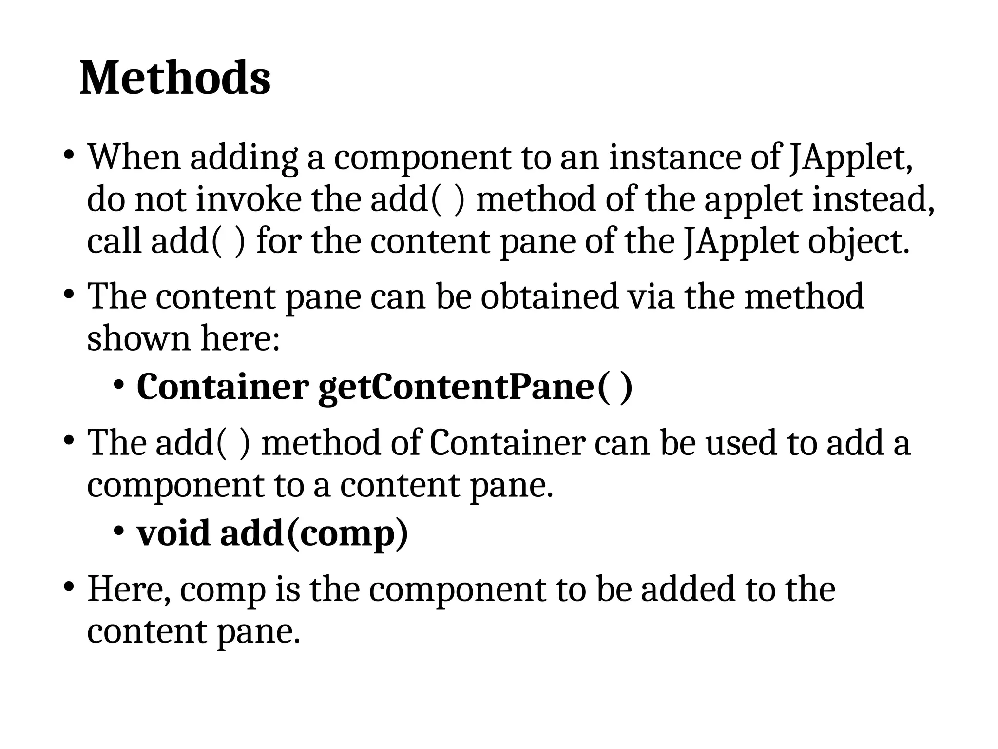 Methods
• When adding a component to an instance of JApplet,
do not invoke the add( ) method of the applet instead,
call add( ) for the content pane of the JApplet object.
• The content pane can be obtained via the method
shown here:
• Container getContentPane( )
• The add( ) method of Container can be used to add a
component to a content pane.
• void add(comp)
• Here, comp is the component to be added to the
content pane.
 