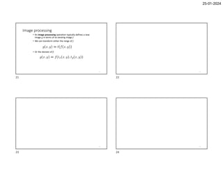 25-01-2024
Image processing
• An image processing operation typically defines a new
image g in terms of an existing image f.
• We can transform either the range of f.
• Or the domain of f:
21 22
23 24
21 22
23 24
 