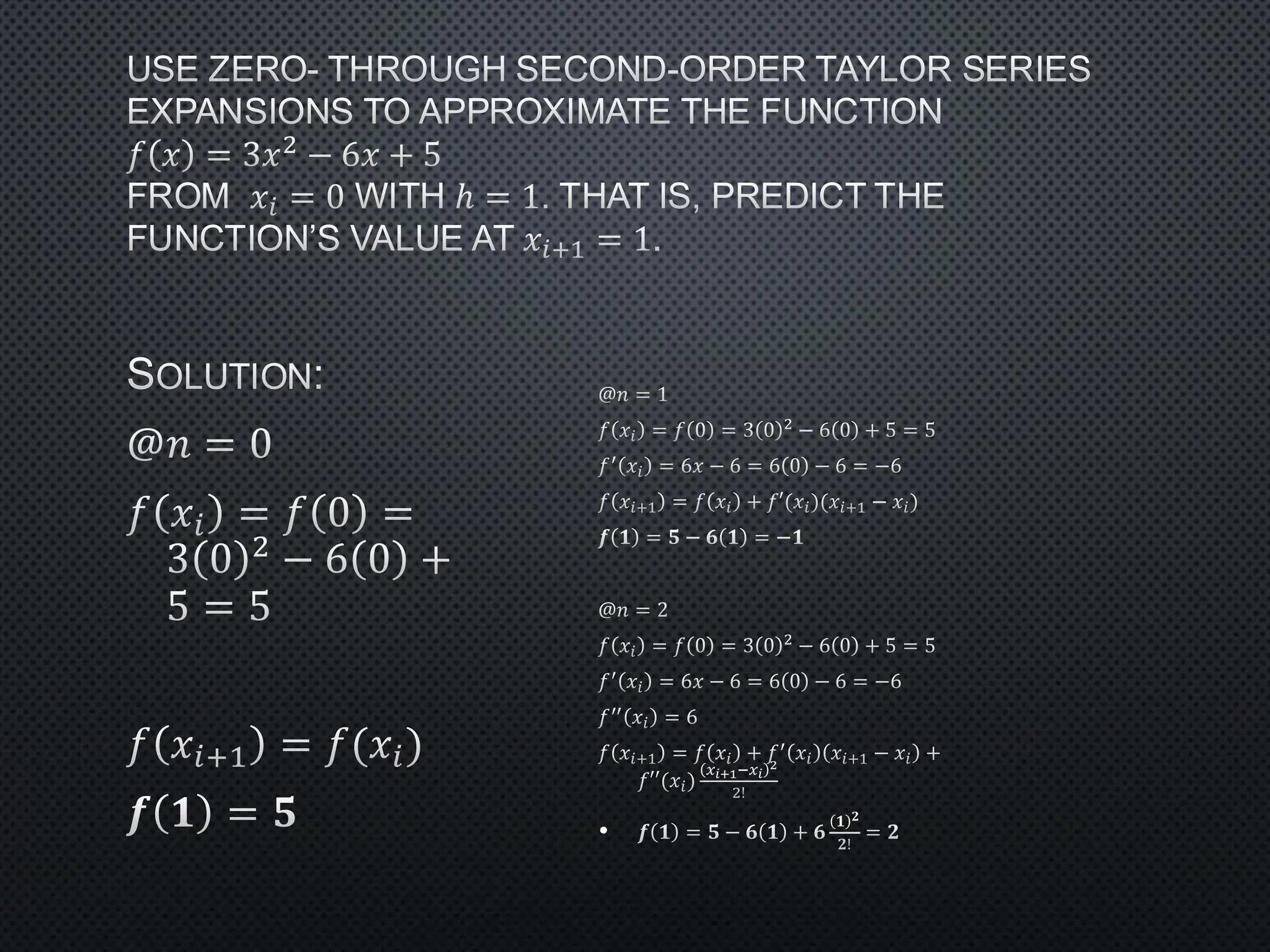 USE ZERO- THROUGH SECOND-ORDER TAYLOR SERIES
EXPANSIONS TO APPROXIMATE THE FUNCTION
𝑓 𝑥 = 3𝑥2 − 6𝑥 + 5
FROM 𝑥𝑖 = 0 WITH ℎ = 1. THAT IS, PREDICT THE
FUNCTION’S VALUE AT 𝑥𝑖+1 = 1.
SOLUTION:
@𝑛 = 0
𝑓 𝑥𝑖 = 𝑓 0 =
3 0 2
− 6 0 +
5 = 5
𝑓 𝑥𝑖+1 = 𝑓(𝑥𝑖)
𝒇 𝟏 = 𝟓
@𝑛 = 1
𝑓 𝑥𝑖 = 𝑓 0 = 3 0 2 − 6 0 + 5 = 5
𝑓′ 𝑥𝑖 = 6𝑥 − 6 = 6 0 − 6 = −6
𝑓 𝑥𝑖+1 = 𝑓 𝑥𝑖 + 𝑓′(𝑥𝑖)(𝑥𝑖+1 − 𝑥𝑖)
𝒇 𝟏 = 𝟓 − 𝟔 𝟏 = −𝟏
@𝑛 = 2
𝑓 𝑥𝑖 = 𝑓 0 = 3 0 2 − 6 0 + 5 = 5
𝑓′ 𝑥𝑖 = 6𝑥 − 6 = 6 0 − 6 = −6
𝑓′′ 𝑥𝑖 = 6
𝑓 𝑥𝑖+1 = 𝑓 𝑥𝑖 + 𝑓′ 𝑥𝑖 𝑥𝑖+1 − 𝑥𝑖 +
𝑓′′(𝑥𝑖)
𝑥𝑖+1−𝑥𝑖
2
2!
• 𝒇 𝟏 = 𝟓 − 𝟔 𝟏 + 𝟔
𝟏 𝟐
𝟐!
= 𝟐
 