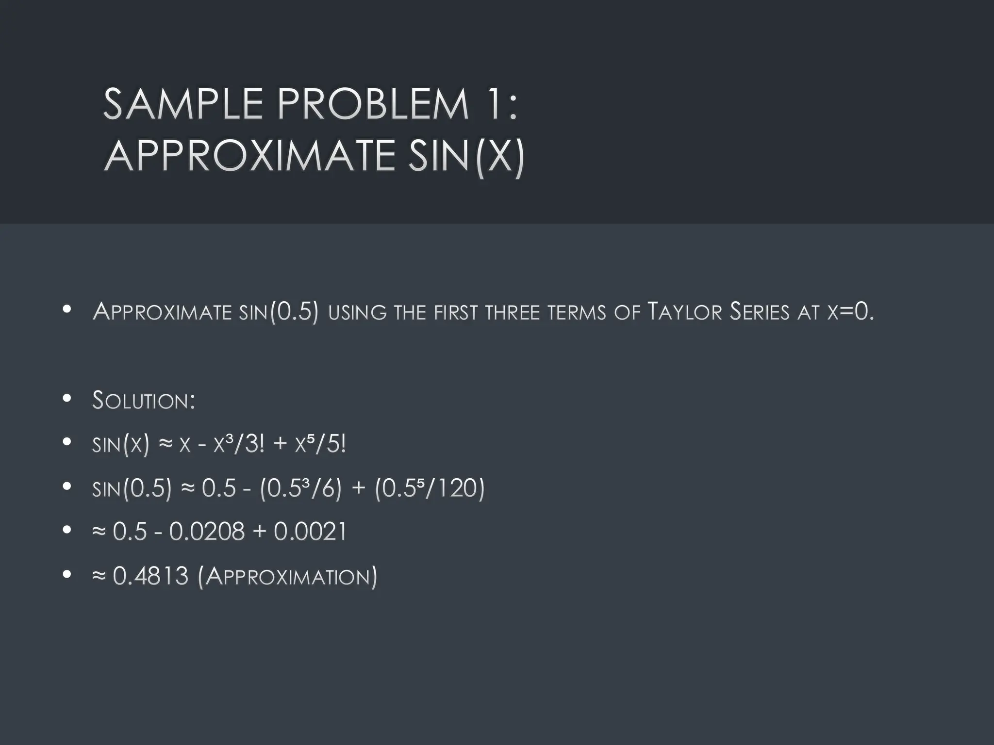 SAMPLE PROBLEM 1:
APPROXIMATE SIN(X)
• APPROXIMATE SIN(0.5) USING THE FIRST THREE TERMS OF TAYLOR SERIES AT X=0.
• SOLUTION:
• SIN(X) ≈ X - X³/3! + X⁵/5!
• SIN(0.5) ≈ 0.5 - (0.5³/6) + (0.5⁵/120)
• ≈ 0.5 - 0.0208 + 0.0021
• ≈ 0.4813 (APPROXIMATION)
 