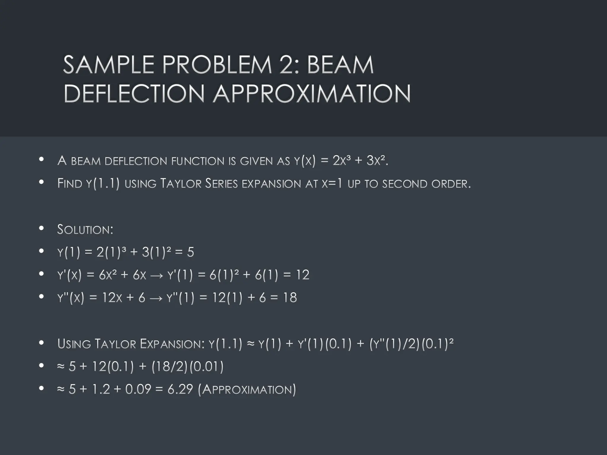 SAMPLE PROBLEM 2: BEAM
DEFLECTION APPROXIMATION
• A BEAM DEFLECTION FUNCTION IS GIVEN AS Y(X) = 2X³ + 3X².
• FIND Y(1.1) USING TAYLOR SERIES EXPANSION AT X=1 UP TO SECOND ORDER.
• SOLUTION:
• Y(1) = 2(1)³ + 3(1)² = 5
• Y'(X) = 6X² + 6X → Y'(1) = 6(1)² + 6(1) = 12
• Y''(X) = 12X + 6 → Y''(1) = 12(1) + 6 = 18
• USING TAYLOR EXPANSION: Y(1.1) ≈ Y(1) + Y'(1)(0.1) + (Y''(1)/2)(0.1)²
• ≈ 5 + 12(0.1) + (18/2)(0.01)
• ≈ 5 + 1.2 + 0.09 = 6.29 (APPROXIMATION)
 