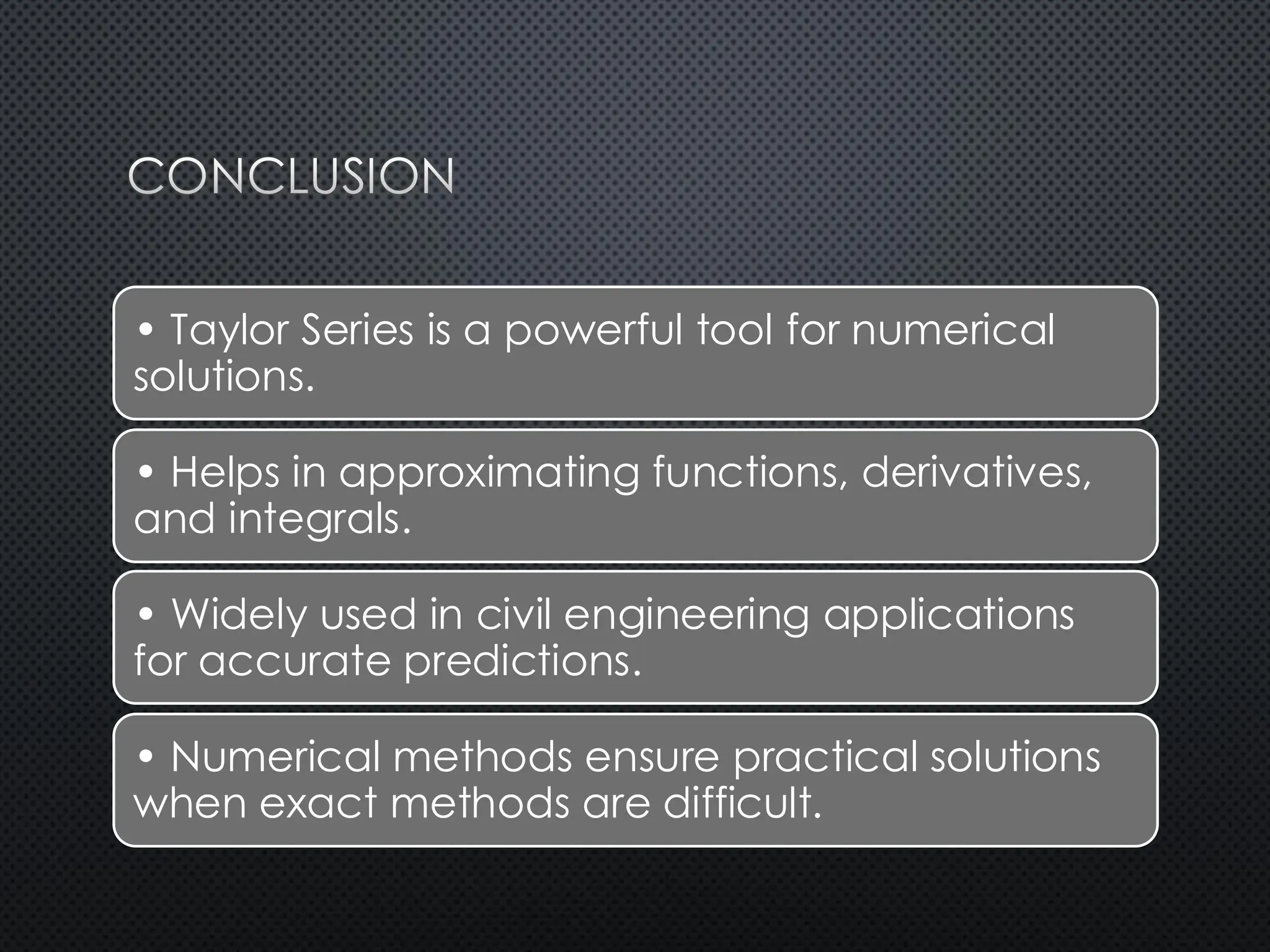 CONCLUSION
• Taylor Series is a powerful tool for numerical
solutions.
• Helps in approximating functions, derivatives,
and integrals.
• Widely used in civil engineering applications
for accurate predictions.
• Numerical methods ensure practical solutions
when exact methods are difficult.
 