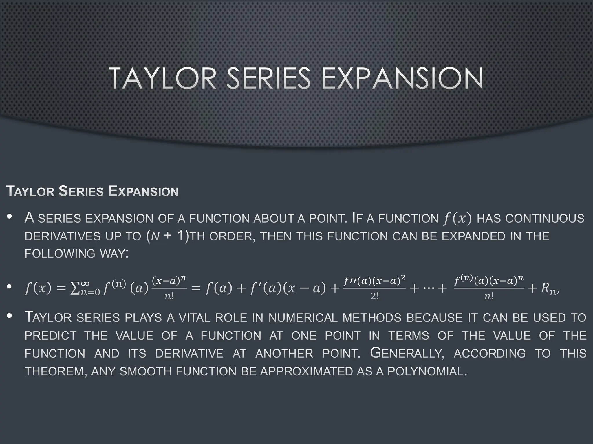 TAYLOR SERIES EXPANSION
TAYLOR SERIES EXPANSION
• A SERIES EXPANSION OF A FUNCTION ABOUT A POINT. IF A FUNCTION 𝑓(𝑥) HAS CONTINUOUS
DERIVATIVES UP TO (N + 1)TH ORDER, THEN THIS FUNCTION CAN BE EXPANDED IN THE
FOLLOWING WAY:
• 𝑓 𝑥 = σ𝑛=0
∞
𝑓 𝑛 𝑎
𝑥−𝑎 𝑛
𝑛!
= 𝑓 𝑎 + 𝑓′ 𝑎 𝑥 − 𝑎 +
𝑓′′(𝑎)(𝑥−𝑎)2
2!
+ ⋯+
𝑓 𝑛 𝑎 𝑥−𝑎 𝑛
𝑛!
+ 𝑅𝑛,
• TAYLOR SERIES PLAYS A VITAL ROLE IN NUMERICAL METHODS BECAUSE IT CAN BE USED TO
PREDICT THE VALUE OF A FUNCTION AT ONE POINT IN TERMS OF THE VALUE OF THE
FUNCTION AND ITS DERIVATIVE AT ANOTHER POINT. GENERALLY, ACCORDING TO THIS
THEOREM, ANY SMOOTH FUNCTION BE APPROXIMATED AS A POLYNOMIAL.
 