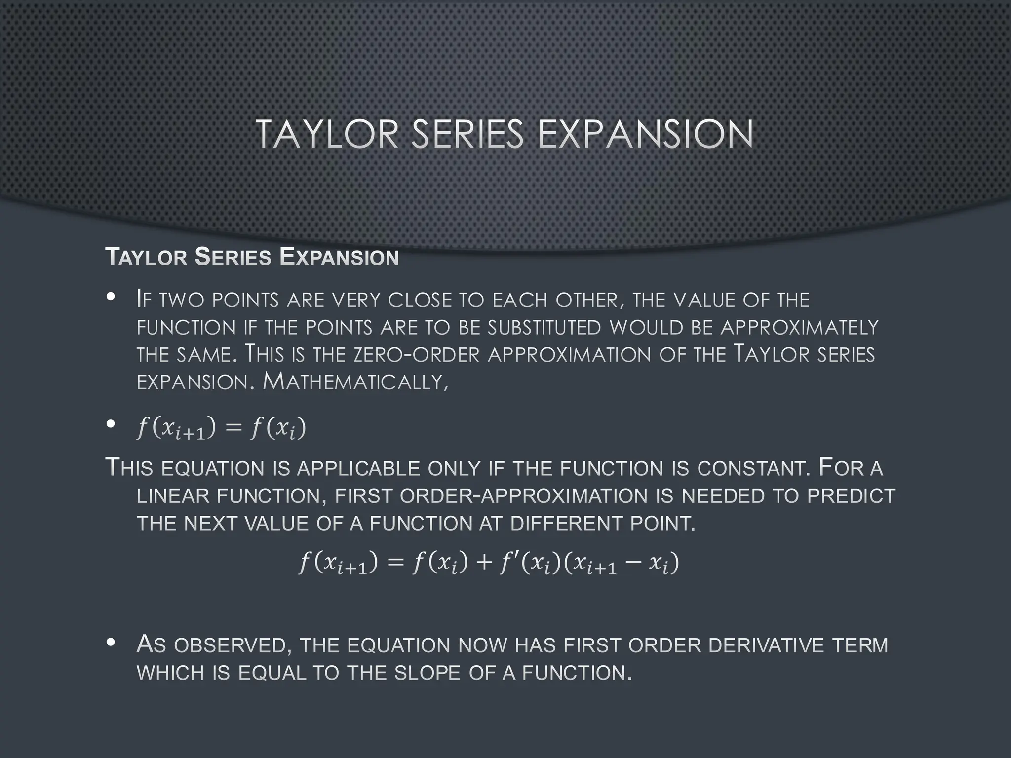 TAYLOR SERIES EXPANSION
TAYLOR SERIES EXPANSION
• IF TWO POINTS ARE VERY CLOSE TO EACH OTHER, THE VALUE OF THE
FUNCTION IF THE POINTS ARE TO BE SUBSTITUTED WOULD BE APPROXIMATELY
THE SAME. THIS IS THE ZERO-ORDER APPROXIMATION OF THE TAYLOR SERIES
EXPANSION. MATHEMATICALLY,
• 𝑓 𝑥𝑖+1 = 𝑓(𝑥𝑖)
THIS EQUATION IS APPLICABLE ONLY IF THE FUNCTION IS CONSTANT. FOR A
LINEAR FUNCTION, FIRST ORDER-APPROXIMATION IS NEEDED TO PREDICT
THE NEXT VALUE OF A FUNCTION AT DIFFERENT POINT.
𝑓 𝑥𝑖+1 = 𝑓 𝑥𝑖 + 𝑓′(𝑥𝑖)(𝑥𝑖+1 − 𝑥𝑖)
• AS OBSERVED, THE EQUATION NOW HAS FIRST ORDER DERIVATIVE TERM
WHICH IS EQUAL TO THE SLOPE OF A FUNCTION.
 
