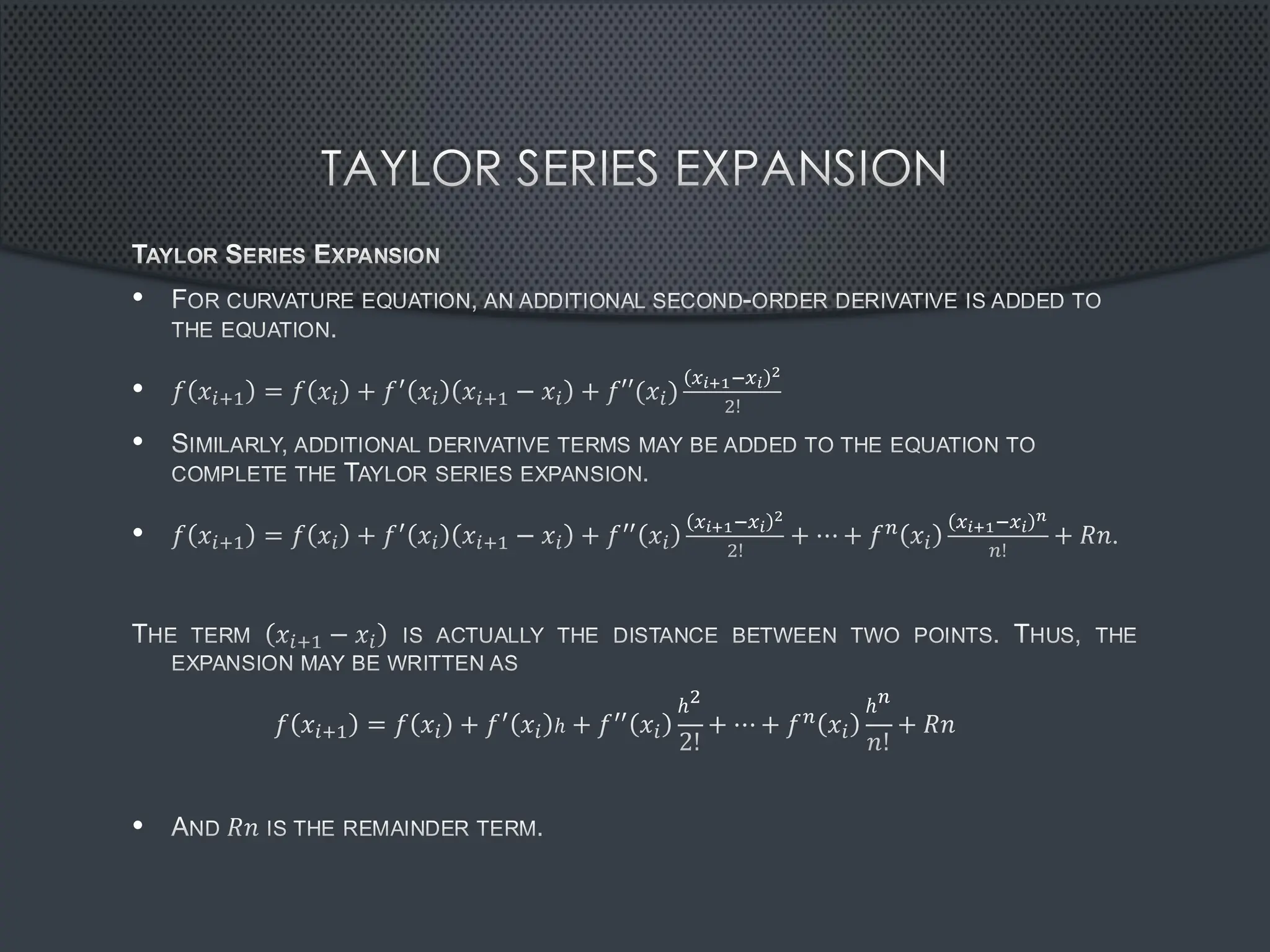 TAYLOR SERIES EXPANSION
TAYLOR SERIES EXPANSION
• FOR CURVATURE EQUATION, AN ADDITIONAL SECOND-ORDER DERIVATIVE IS ADDED TO
THE EQUATION.
• 𝑓 𝑥𝑖+1 = 𝑓 𝑥𝑖 + 𝑓′ 𝑥𝑖 𝑥𝑖+1 − 𝑥𝑖 + 𝑓′′(𝑥𝑖)
𝑥𝑖+1−𝑥𝑖
2
2!
• SIMILARLY, ADDITIONAL DERIVATIVE TERMS MAY BE ADDED TO THE EQUATION TO
COMPLETE THE TAYLOR SERIES EXPANSION.
• 𝑓 𝑥𝑖+1 = 𝑓 𝑥𝑖 + 𝑓′ 𝑥𝑖 𝑥𝑖+1 − 𝑥𝑖 + 𝑓′′ 𝑥𝑖
𝑥𝑖+1−𝑥𝑖
2
2!
+ ⋯ + 𝑓𝑛 𝑥𝑖
𝑥𝑖+1−𝑥𝑖
𝑛
𝑛!
+ 𝑅𝑛.
THE TERM 𝑥𝑖+1 − 𝑥𝑖 IS ACTUALLY THE DISTANCE BETWEEN TWO POINTS. THUS, THE
EXPANSION MAY BE WRITTEN AS
𝑓 𝑥𝑖+1 = 𝑓 𝑥𝑖 + 𝑓′ 𝑥𝑖 ℎ + 𝑓′′ 𝑥𝑖
ℎ2
2!
+ ⋯ + 𝑓𝑛 𝑥𝑖
ℎ𝑛
𝑛!
+ 𝑅𝑛
• AND 𝑅𝑛 IS THE REMAINDER TERM.
 