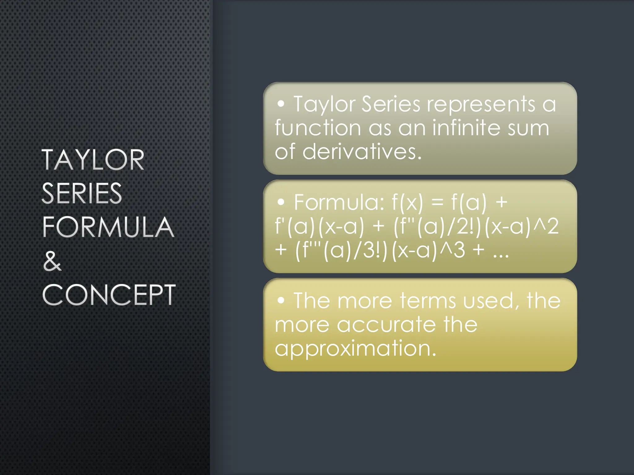 TAYLOR
SERIES
FORMULA
&
CONCEPT
• Taylor Series represents a
function as an infinite sum
of derivatives.
• Formula: f(x) = f(a) +
f'(a)(x-a) + (f''(a)/2!)(x-a)^2
+ (f'''(a)/3!)(x-a)^3 + ...
• The more terms used, the
more accurate the
approximation.
 