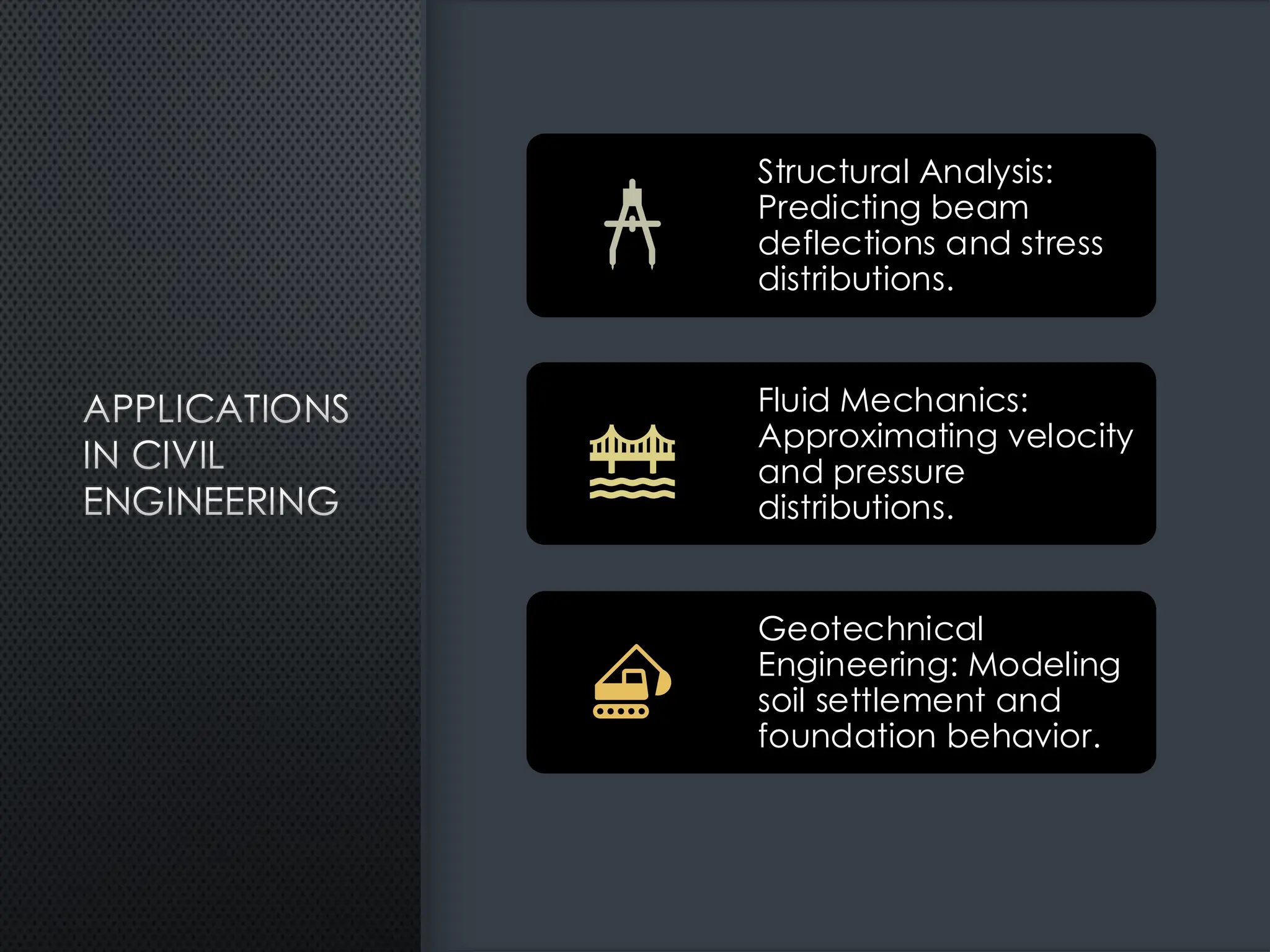 APPLICATIONS
IN CIVIL
ENGINEERING
Structural Analysis:
Predicting beam
deflections and stress
distributions.
Fluid Mechanics:
Approximating velocity
and pressure
distributions.
Geotechnical
Engineering: Modeling
soil settlement and
foundation behavior.
 