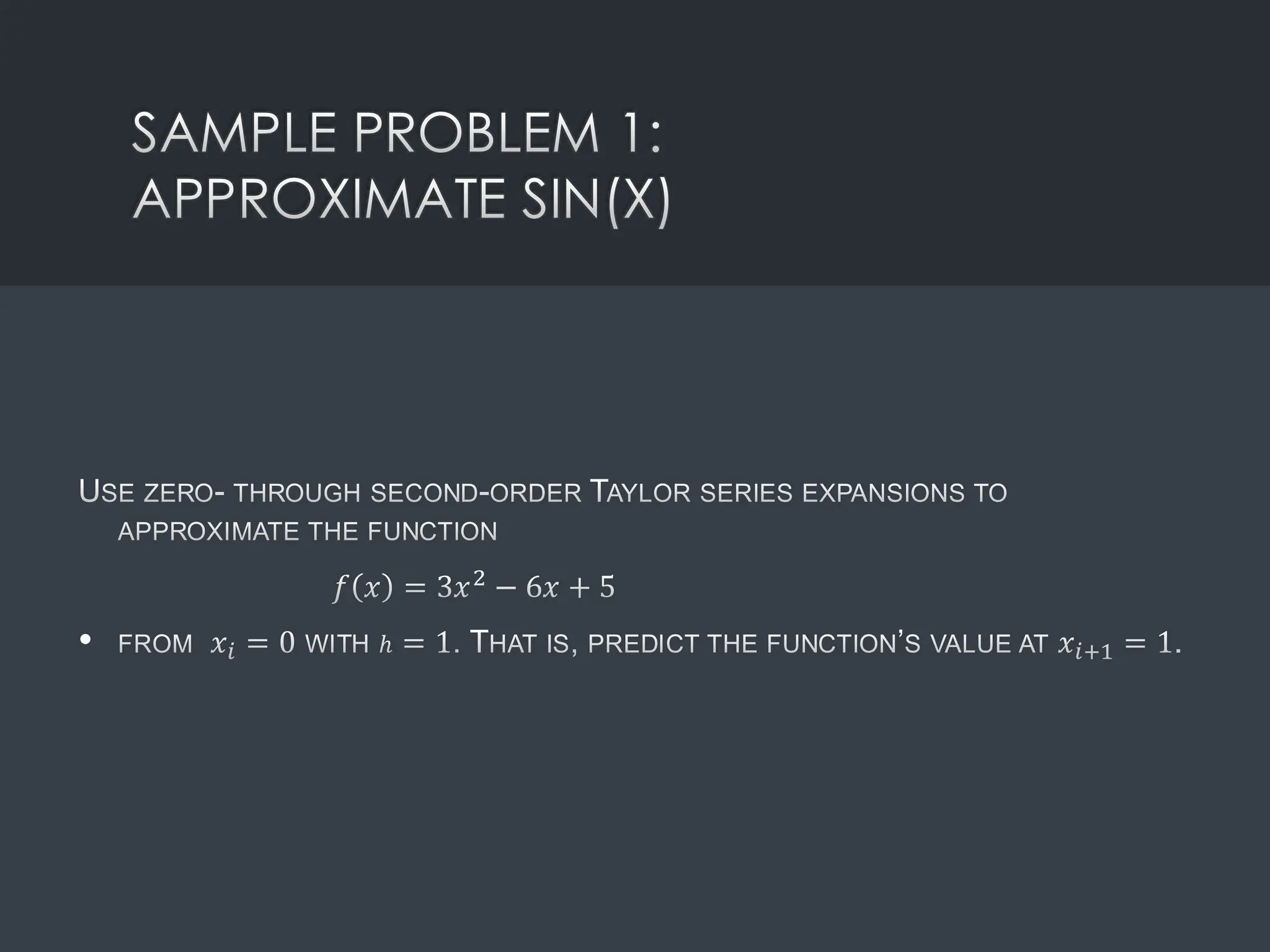 SAMPLE PROBLEM 1:
APPROXIMATE SIN(X)
USE ZERO- THROUGH SECOND-ORDER TAYLOR SERIES EXPANSIONS TO
APPROXIMATE THE FUNCTION
𝑓 𝑥 = 3𝑥2 − 6𝑥 + 5
• FROM 𝑥𝑖 = 0 WITH ℎ = 1. THAT IS, PREDICT THE FUNCTION’S VALUE AT 𝑥𝑖+1 = 1.
 