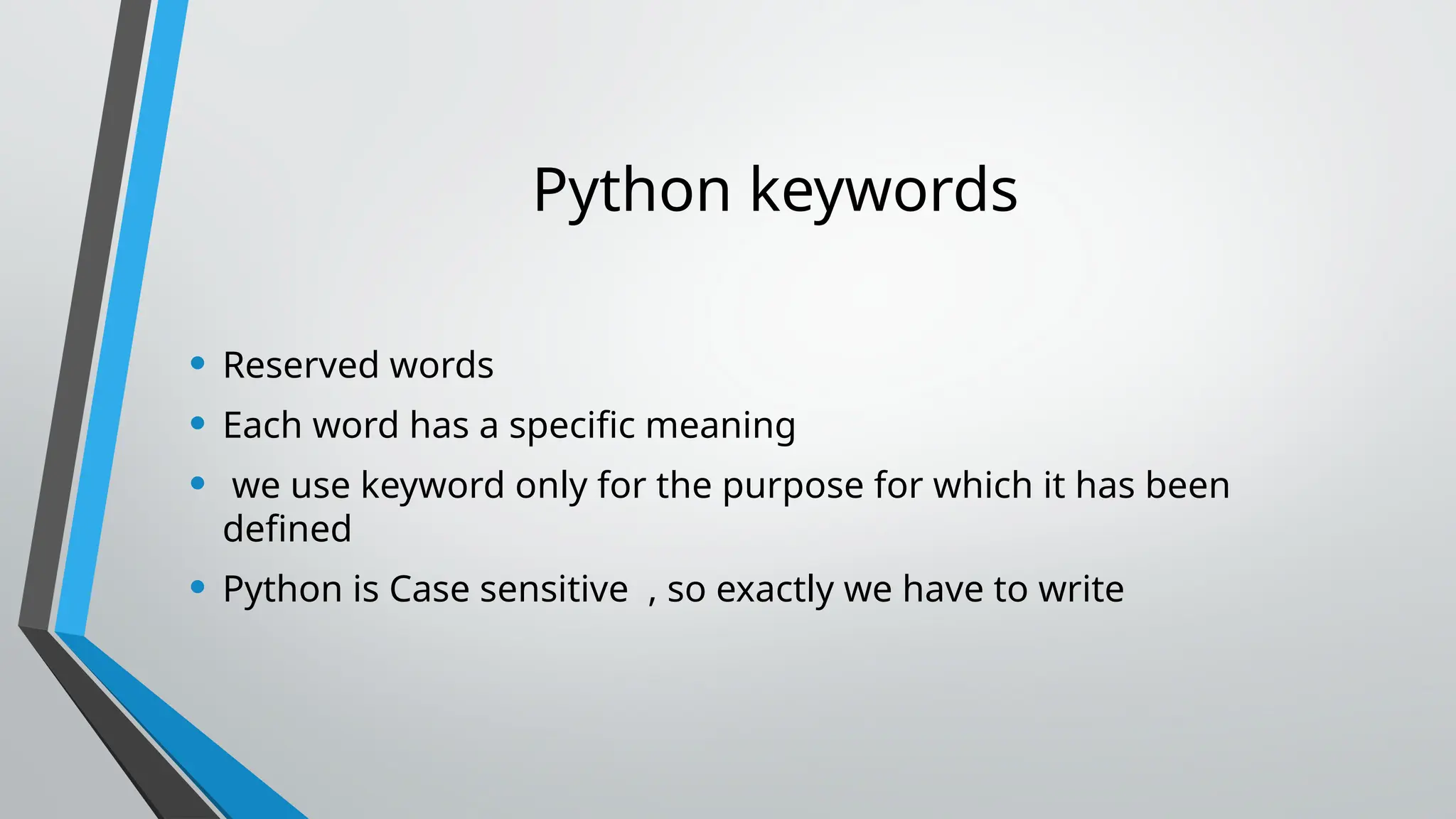 Python keywords
• Reserved words
• Each word has a specific meaning
• we use keyword only for the purpose for which it has been
defined
• Python is Case sensitive , so exactly we have to write
 
