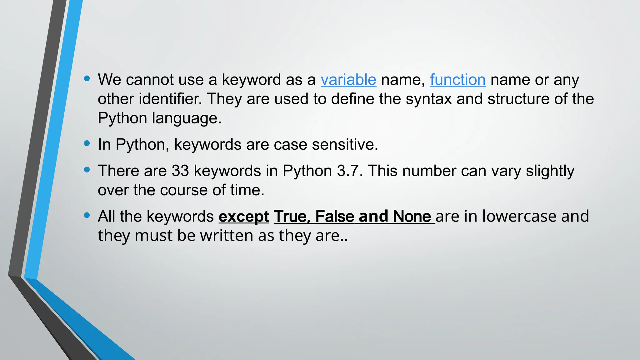 • We cannot use a keyword as a variable name, function name or any
other identifier. They are used to define the syntax and structure of the
Python language.
• In Python, keywords are case sensitive.
• There are 33 keywords in Python 3.7. This number can vary slightly
over the course of time.
• All the keywords except True, False and None are in lowercase and
they must be written as they are..
 
