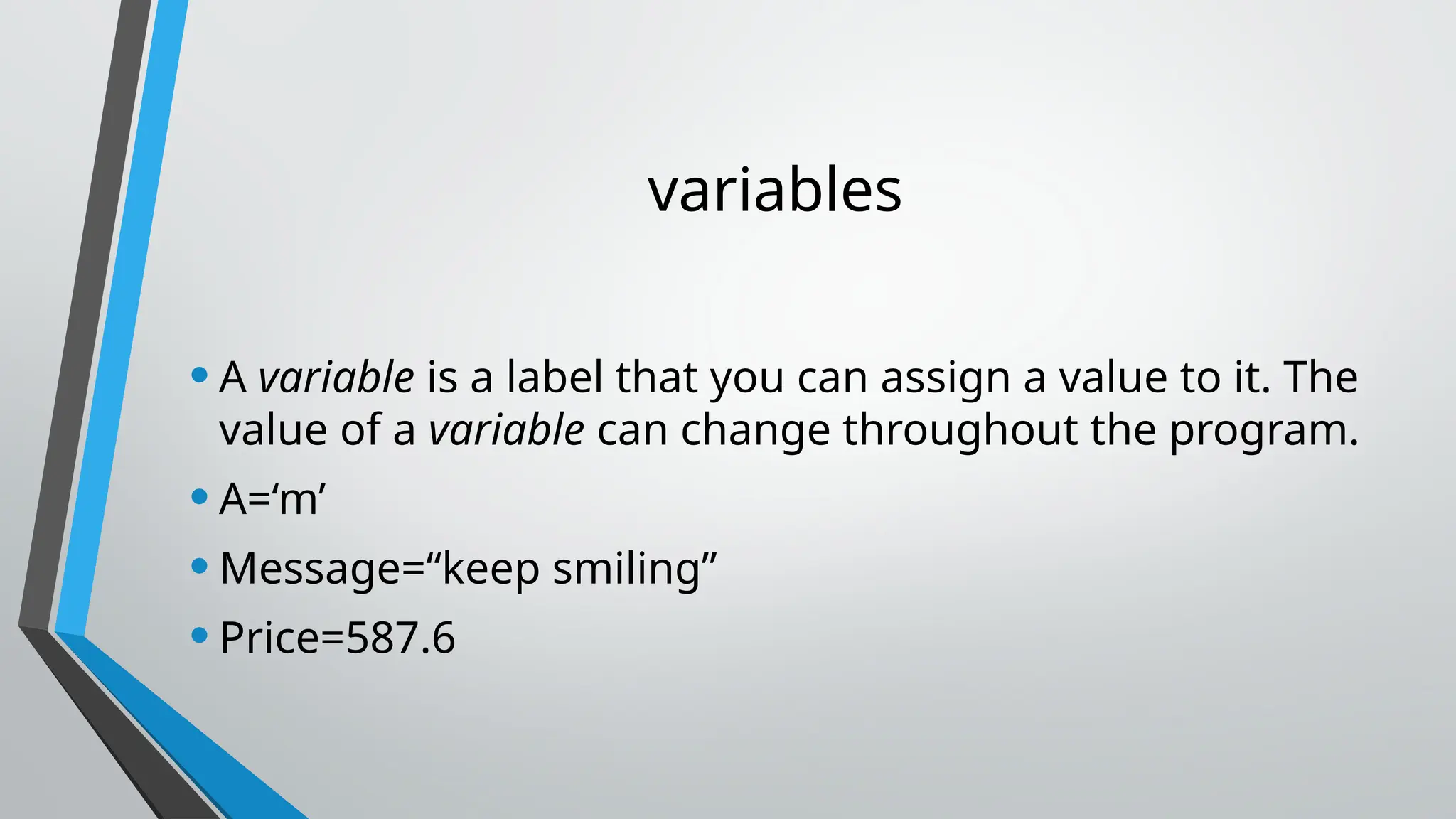variables
•A variable is a label that you can assign a value to it. The
value of a variable can change throughout the program.
•A=‘m’
•Message=“keep smiling”
•Price=587.6
 