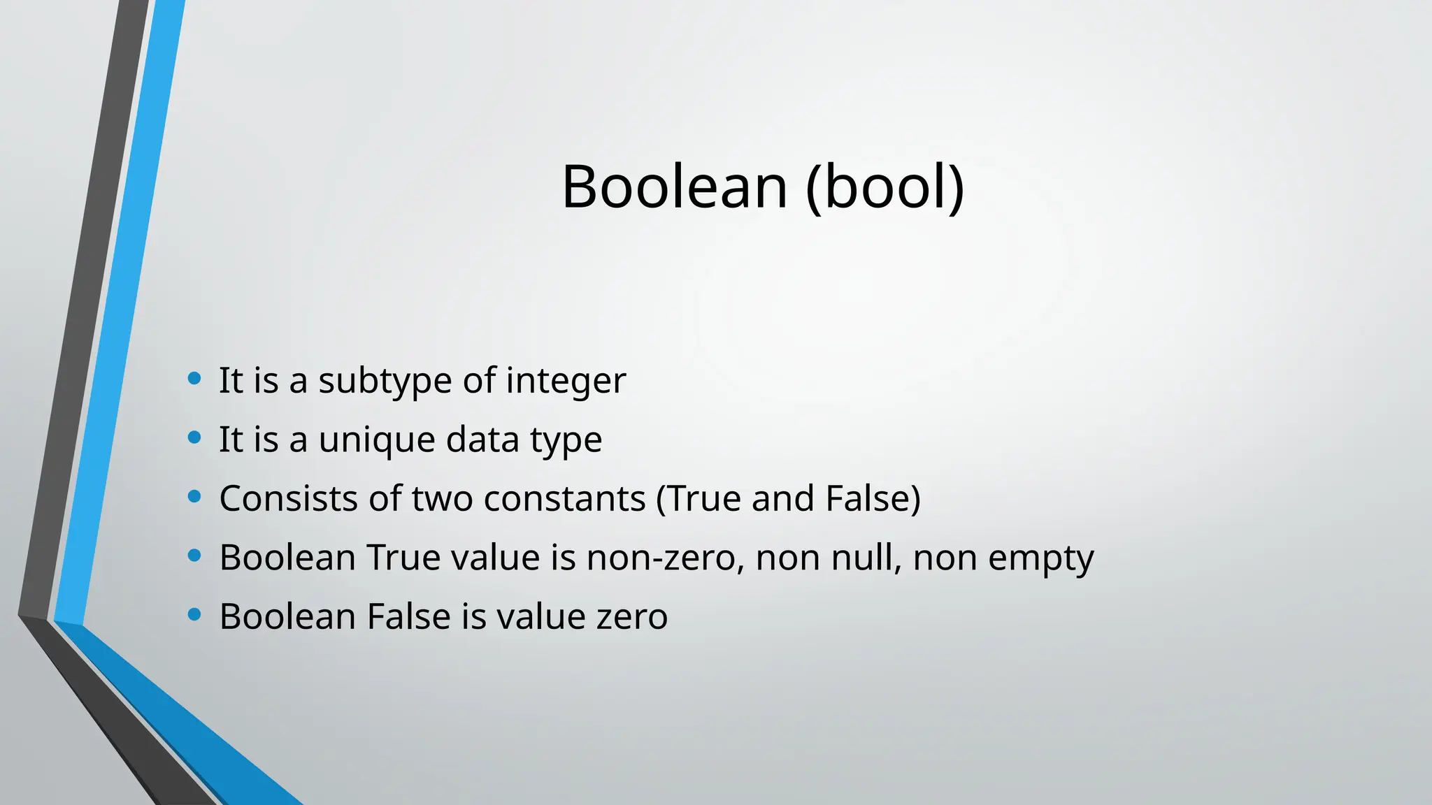 Boolean (bool)
• It is a subtype of integer
• It is a unique data type
• Consists of two constants (True and False)
• Boolean True value is non-zero, non null, non empty
• Boolean False is value zero
 