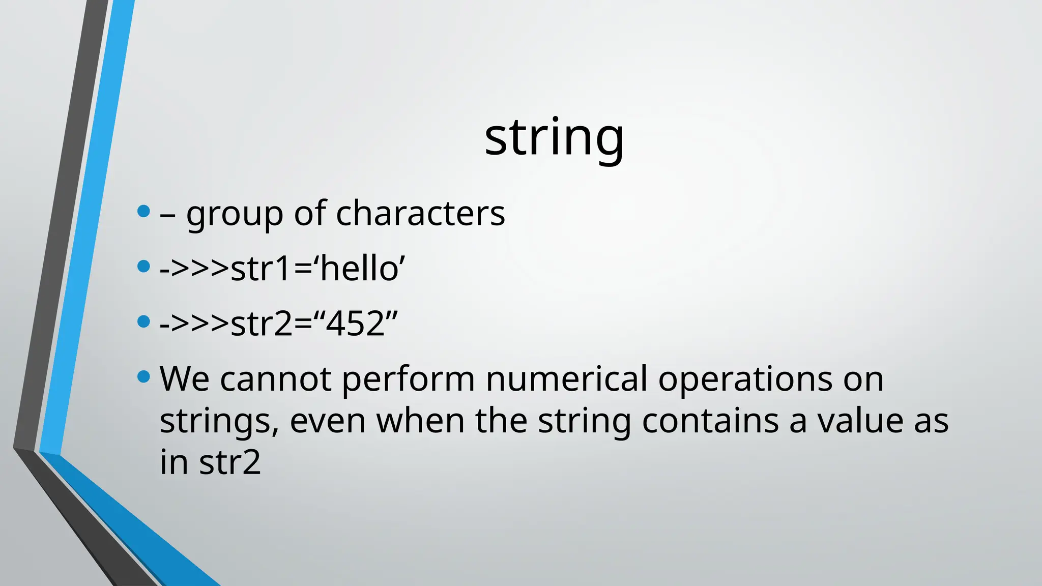 string
•– group of characters
•->>>str1=‘hello’
•->>>str2=“452”
•We cannot perform numerical operations on
strings, even when the string contains a value as
in str2
 