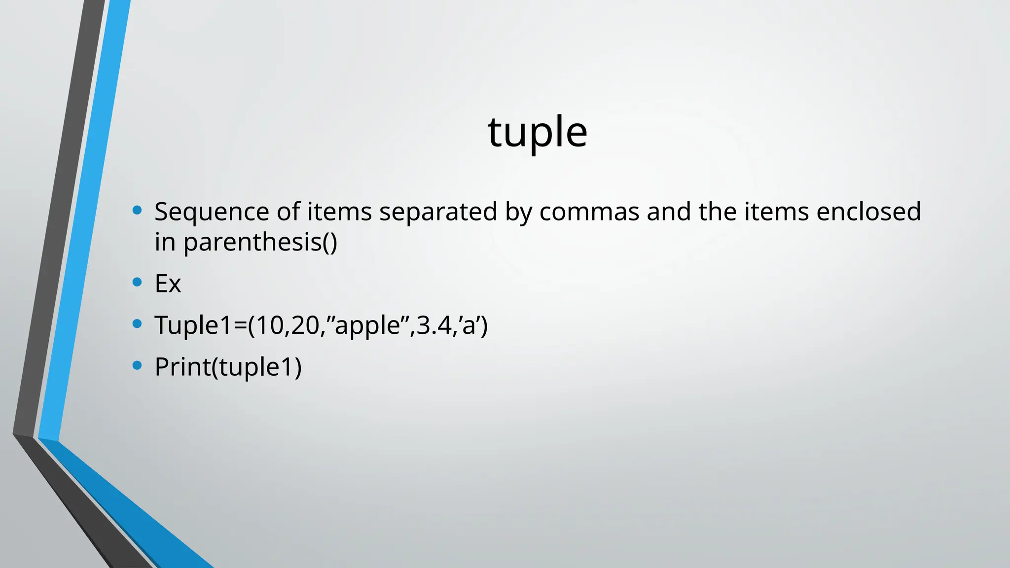 tuple
• Sequence of items separated by commas and the items enclosed
in parenthesis()
• Ex
• Tuple1=(10,20,”apple”,3.4,’a’)
• Print(tuple1)
 