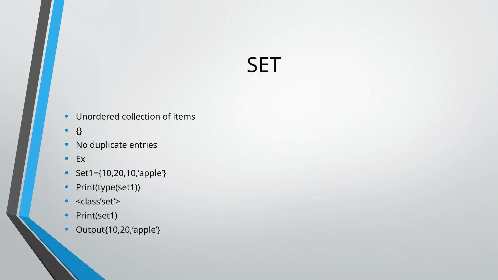 SET
• Unordered collection of items
• {}
• No duplicate entries
• Ex
• Set1={10,20,10,’apple’}
• Print(type(set1))
• <class’set’>
• Print(set1)
• Output{10,20,’apple’}
 