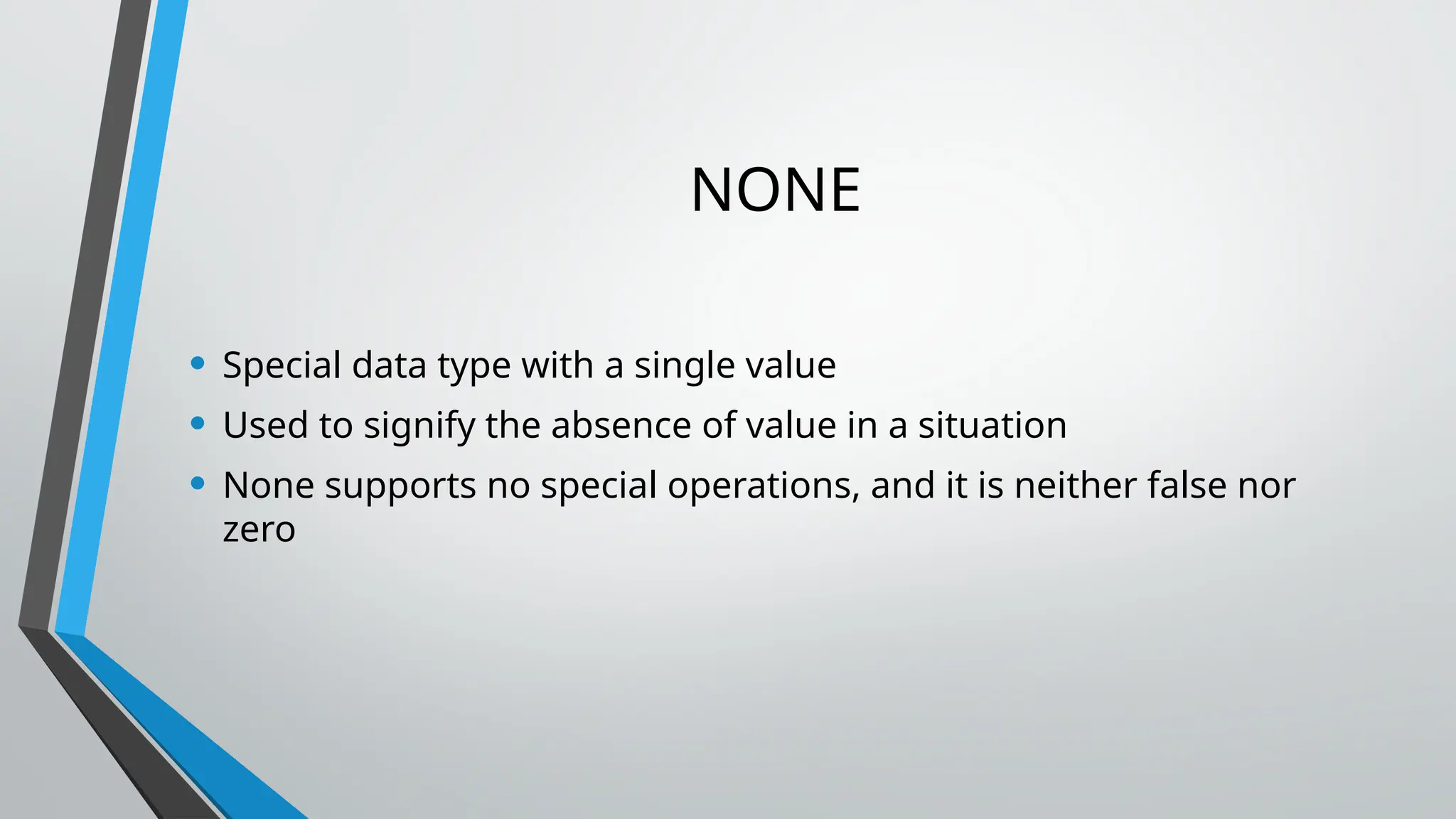 NONE
• Special data type with a single value
• Used to signify the absence of value in a situation
• None supports no special operations, and it is neither false nor
zero
 