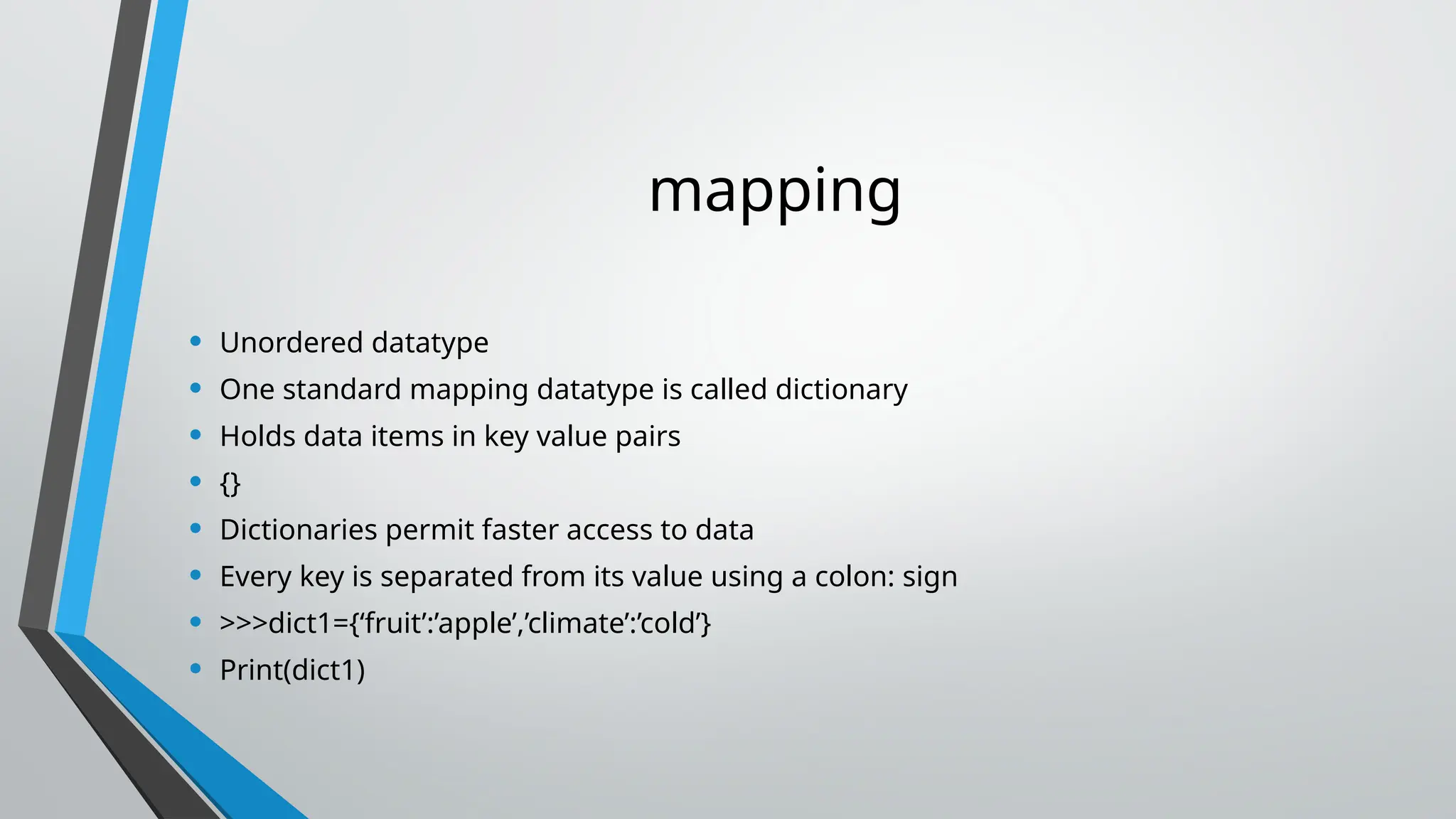 mapping
• Unordered datatype
• One standard mapping datatype is called dictionary
• Holds data items in key value pairs
• {}
• Dictionaries permit faster access to data
• Every key is separated from its value using a colon: sign
• >>>dict1={‘fruit’:’apple’,’climate’:’cold’}
• Print(dict1)
 