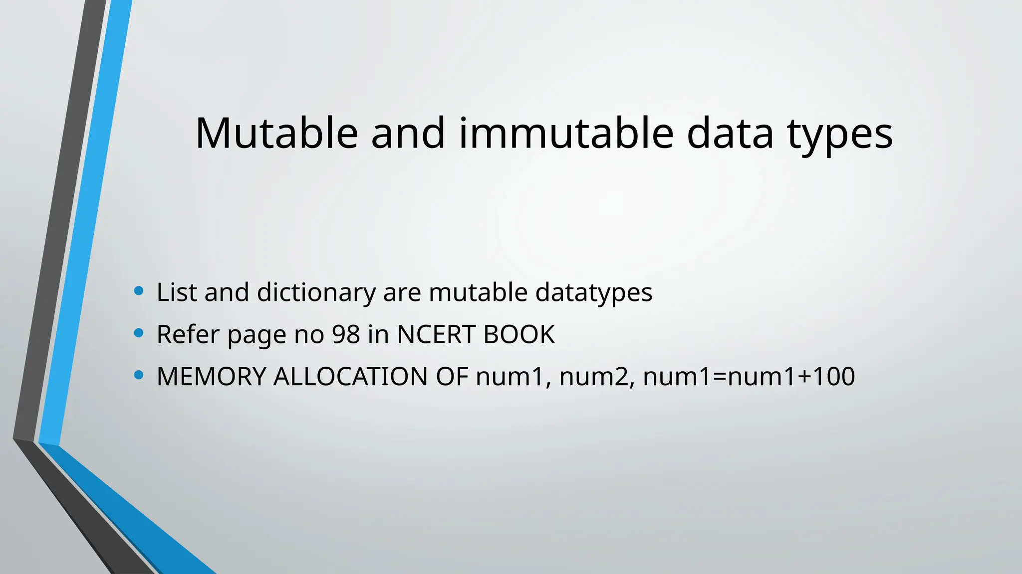Mutable and immutable data types
• List and dictionary are mutable datatypes
• Refer page no 98 in NCERT BOOK
• MEMORY ALLOCATION OF num1, num2, num1=num1+100
 