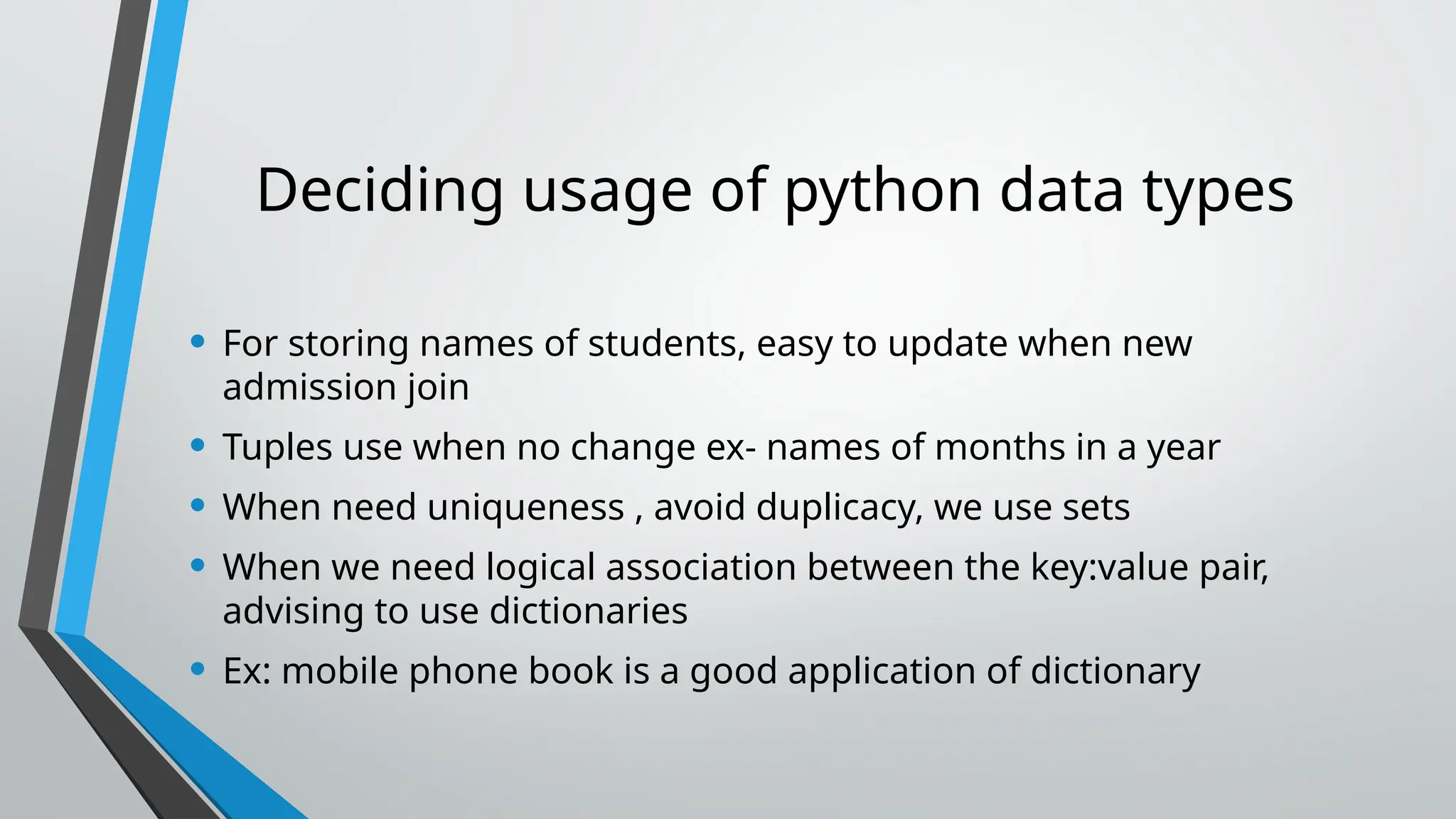 Deciding usage of python data types
• For storing names of students, easy to update when new
admission join
• Tuples use when no change ex- names of months in a year
• When need uniqueness , avoid duplicacy, we use sets
• When we need logical association between the key:value pair,
advising to use dictionaries
• Ex: mobile phone book is a good application of dictionary
 