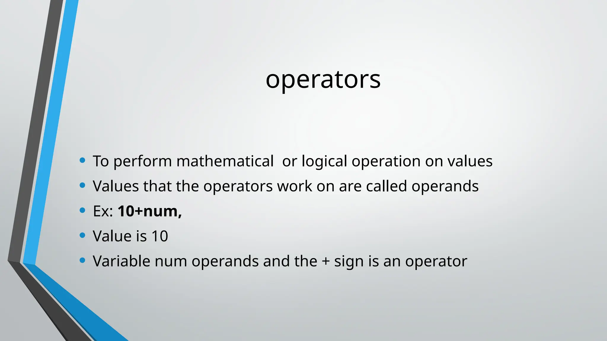 operators
• To perform mathematical or logical operation on values
• Values that the operators work on are called operands
• Ex: 10+num,
• Value is 10
• Variable num operands and the + sign is an operator
 