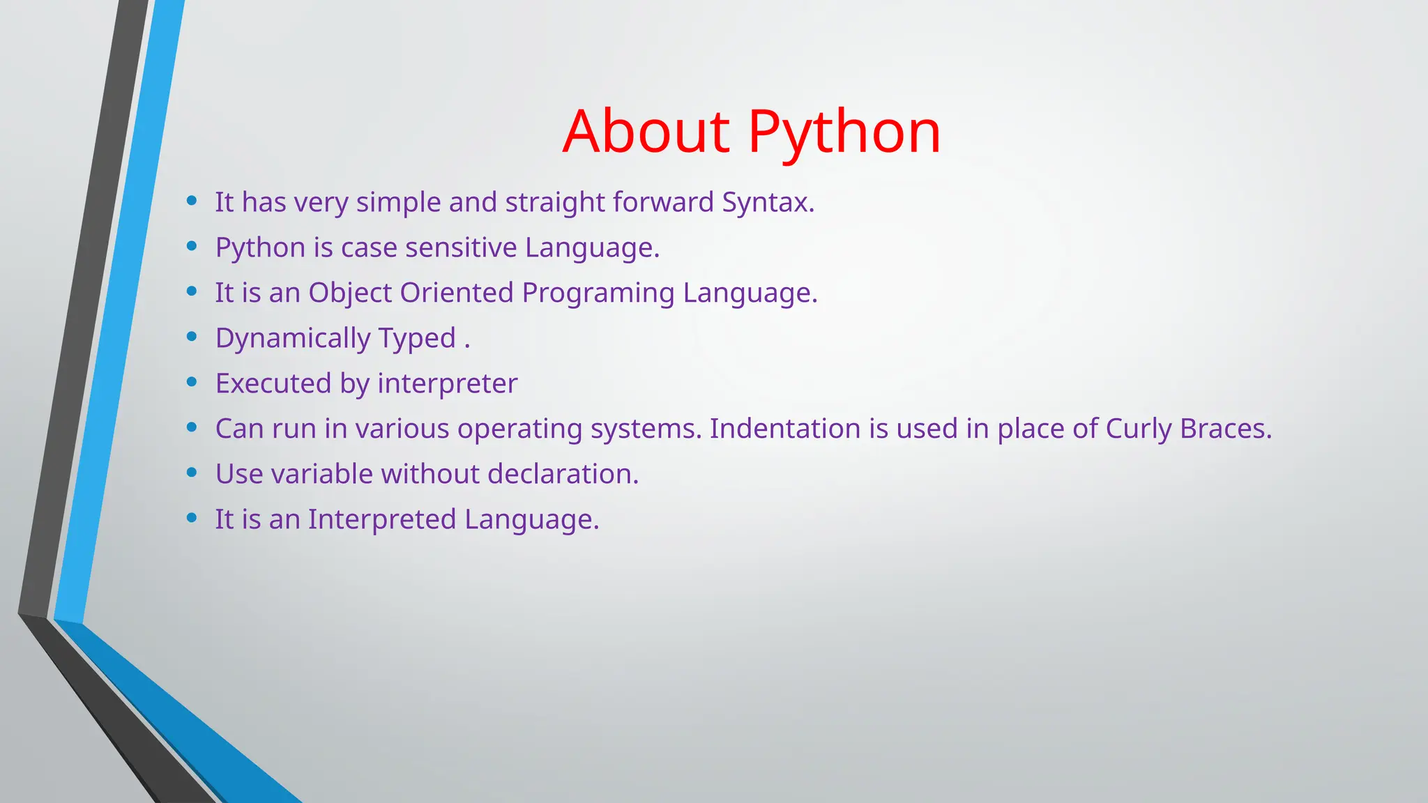 About Python
• It has very simple and straight forward Syntax.
• Python is case sensitive Language.
• It is an Object Oriented Programing Language.
• Dynamically Typed .
• Executed by interpreter
• Can run in various operating systems. Indentation is used in place of Curly Braces.
• Use variable without declaration.
• It is an Interpreted Language.
 