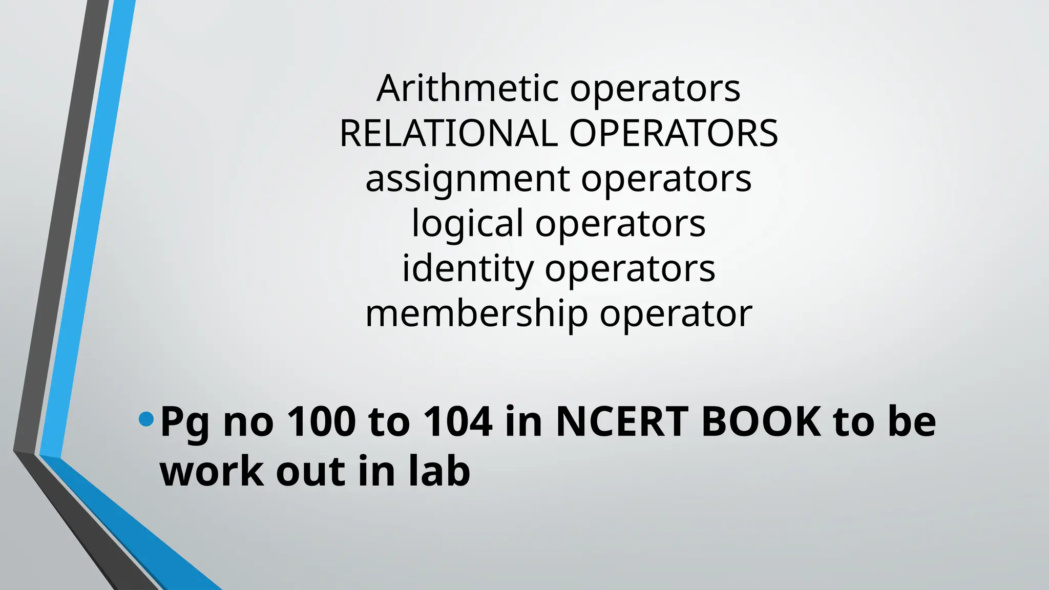 Arithmetic operators
RELATIONAL OPERATORS
assignment operators
logical operators
identity operators
membership operator
•Pg no 100 to 104 in NCERT BOOK to be
work out in lab
 