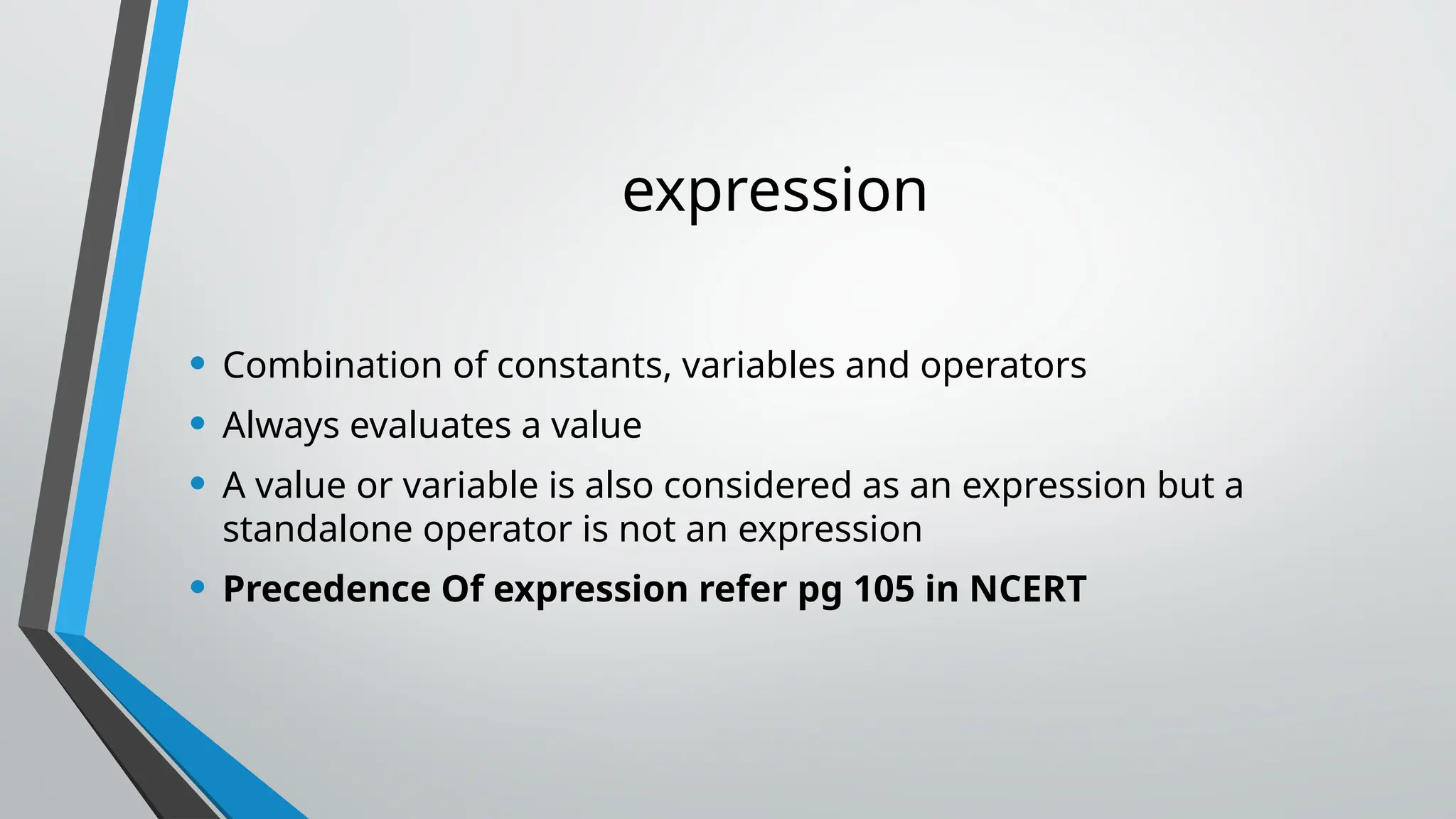 expression
• Combination of constants, variables and operators
• Always evaluates a value
• A value or variable is also considered as an expression but a
standalone operator is not an expression
• Precedence Of expression refer pg 105 in NCERT
 