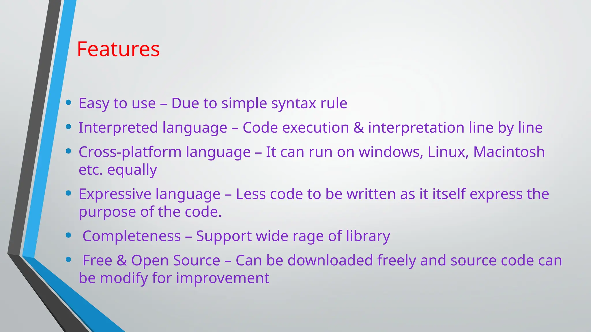 Features
• Easy to use – Due to simple syntax rule
• Interpreted language – Code execution & interpretation line by line
• Cross-platform language – It can run on windows, Linux, Macintosh
etc. equally
• Expressive language – Less code to be written as it itself express the
purpose of the code.
• Completeness – Support wide rage of library
• Free & Open Source – Can be downloaded freely and source code can
be modify for improvement
 