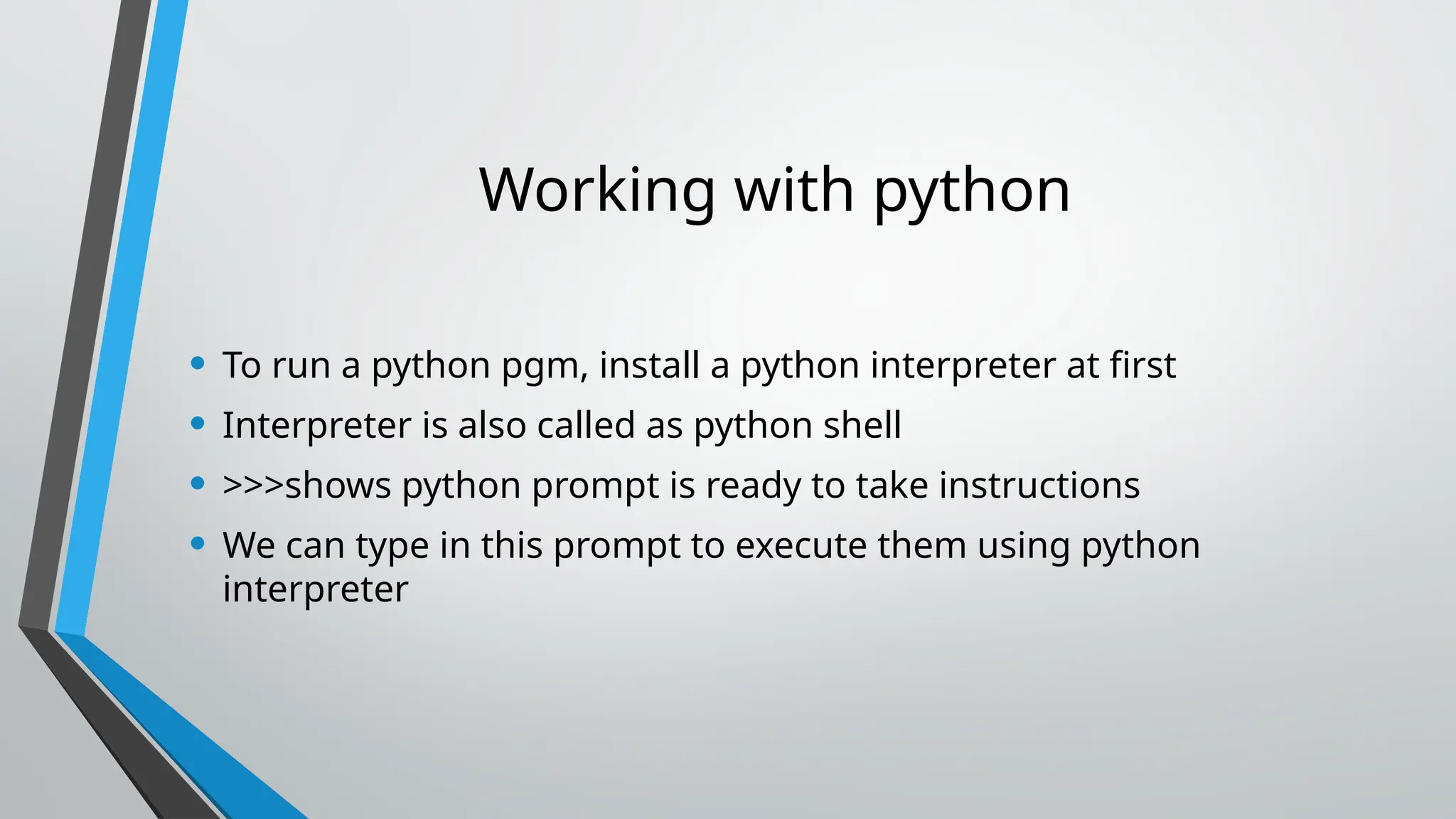 Working with python
• To run a python pgm, install a python interpreter at first
• Interpreter is also called as python shell
• >>>shows python prompt is ready to take instructions
• We can type in this prompt to execute them using python
interpreter
 