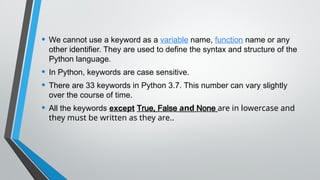 • We cannot use a keyword as a variable name, function name or any
other identifier. They are used to define the syntax and structure of the
Python language.
• In Python, keywords are case sensitive.
• There are 33 keywords in Python 3.7. This number can vary slightly
over the course of time.
• All the keywords except True, False and None are in lowercase and
they must be written as they are..
 
