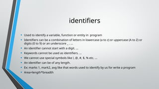 identifiers
• Used to identify a variable, function or entity in program
• Identifiers can be a combination of letters in lowercase (a to z) or uppercase (A to Z) or
digits (0 to 9) or an underscore _ . ...
• An identifier cannot start with a digit. ...
• Keywords cannot be used as identifiers. ...
• We cannot use special symbols like !, @, #, $, % etc. ...
• An identifier can be of any length.
• Ex: marks 1, mark2, avg like that words used to identify by us for write a program
• Area=length*breadth
 