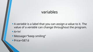 variables
•A variable is a label that you can assign a value to it. The
value of a variable can change throughout the program.
•A=‘m’
•Message=“keep smiling”
•Price=587.6
 