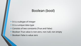 Boolean (bool)
• It is a subtype of integer
• It is a unique data type
• Consists of two constants (True and False)
• Boolean True value is non-zero, non null, non empty
• Boolean False is value zero
 