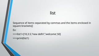 list
Sequence of items separated by commas and the items enclosed in
square brackets[]
Ex:
>>>list1=[10,3.5,”new delhi”,’welcome’,50]
>>>print(list1)
 