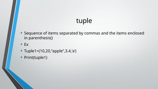 tuple
• Sequence of items separated by commas and the items enclosed
in parenthesis()
• Ex
• Tuple1=(10,20,”apple”,3.4,’a’)
• Print(tuple1)
 
