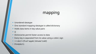 mapping
• Unordered datatype
• One standard mapping datatype is called dictionary
• Holds data items in key value pairs
• {}
• Dictionaries permit faster access to data
• Every key is separated from its value using a colon: sign
• >>>dict1={‘fruit’:’apple’,’climate’:’cold’}
• Print(dict1)
 