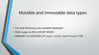 Mutable and immutable data types
• List and dictionary are mutable datatypes
• Refer page no 98 in NCERT BOOK
• MEMORY ALLOCATION OF num1, num2, num1=num1+100
 