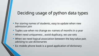 Deciding usage of python data types
• For storing names of students, easy to update when new
admission join
• Tuples use when no change ex- names of months in a year
• When need uniqueness , avoid duplicacy, we use sets
• When we need logical association between the key:value pair,
advising to use dictionaries
• Ex: mobile phone book is a good application of dictionary
 