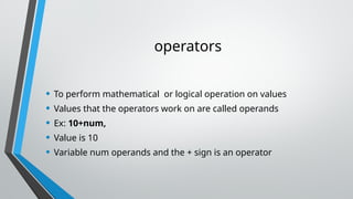 operators
• To perform mathematical or logical operation on values
• Values that the operators work on are called operands
• Ex: 10+num,
• Value is 10
• Variable num operands and the + sign is an operator
 
