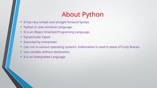 About Python
• It has very simple and straight forward Syntax.
• Python is case sensitive Language.
• It is an Object Oriented Programing Language.
• Dynamically Typed .
• Executed by interpreter
• Can run in various operating systems. Indentation is used in place of Curly Braces.
• Use variable without declaration.
• It is an Interpreted Language.
 