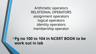 Arithmetic operators
RELATIONAL OPERATORS
assignment operators
logical operators
identity operators
membership operator
•Pg no 100 to 104 in NCERT BOOK to be
work out in lab
 