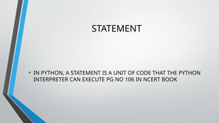 STATEMENT
• IN PYTHON, A STATEMENT IS A UNIT OF CODE THAT THE PYTHON
INTERPRETER CAN EXECUTE PG NO 106 IN NCERT BOOK
 