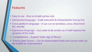 Features
• Easy to use – Due to simple syntax rule
• Interpreted language – Code execution & interpretation line by line
• Cross-platform language – It can run on windows, Linux, Macintosh
etc. equally
• Expressive language – Less code to be written as it itself express the
purpose of the code.
• Completeness – Support wide rage of library
• Free & Open Source – Can be downloaded freely and source code can
be modify for improvement
 