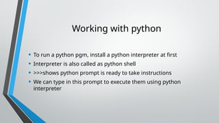 Working with python
• To run a python pgm, install a python interpreter at first
• Interpreter is also called as python shell
• >>>shows python prompt is ready to take instructions
• We can type in this prompt to execute them using python
interpreter
 