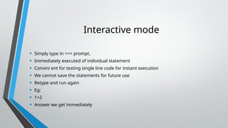 Interactive mode
• Simply type in >>> prompt.
• Immediately executed of individual statement
• Convini ent for testing single line code for instant execution
• We cannot save the statements for future use
• Retype and run again
• Eg:
• 1+2
• Answer we get immediately
 