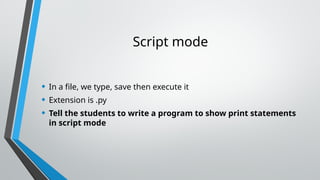 Script mode
• In a file, we type, save then execute it
• Extension is .py
• Tell the students to write a program to show print statements
in script mode
 
